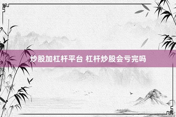 炒股加杠杆平台 杠杆炒股会亏完吗
