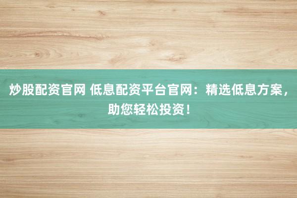 炒股配资官网 低息配资平台官网：精选低息方案，助您轻松投资！