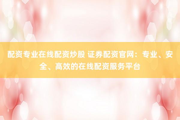 配资专业在线配资炒股 证券配资官网：专业、安全、高效的在线配资服务平台