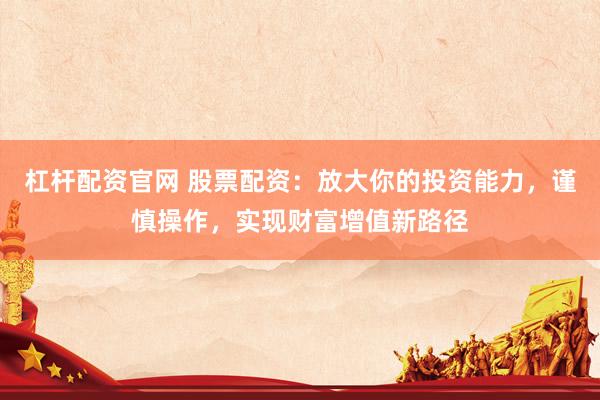 杠杆配资官网 股票配资：放大你的投资能力，谨慎操作，实现财富增值新路径