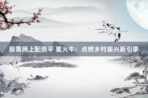 股票网上配资平 星火牛：点燃乡村振兴新引擎