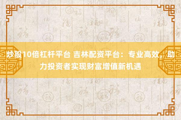 炒股10倍杠杆平台 吉林配资平台：专业高效，助力投资者实现财富增值新机遇