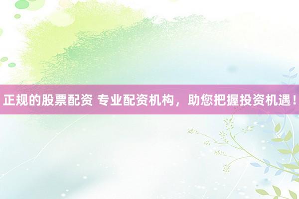 正规的股票配资 专业配资机构，助您把握投资机遇！