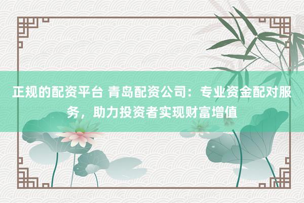 正规的配资平台 青岛配资公司：专业资金配对服务，助力投资者实现财富增值
