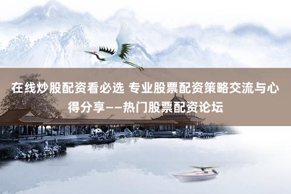 在线炒股配资看必选 专业股票配资策略交流与心得分享——热门股票配资论坛