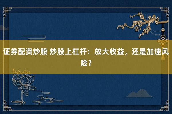 证券配资炒股 炒股上杠杆：放大收益，还是加速风险？