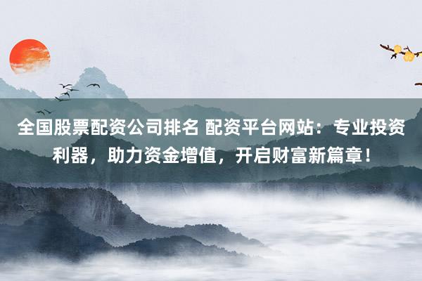 全国股票配资公司排名 配资平台网站：专业投资利器，助力资金增值，开启财富新篇章！