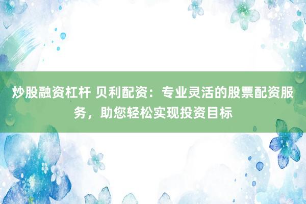 炒股融资杠杆 贝利配资：专业灵活的股票配资服务，助您轻松实现投资目标