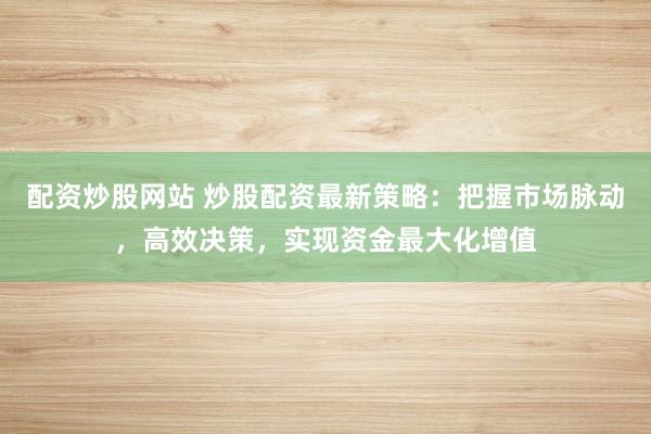 配资炒股网站 炒股配资最新策略：把握市场脉动，高效决策，实现资金最大化增值