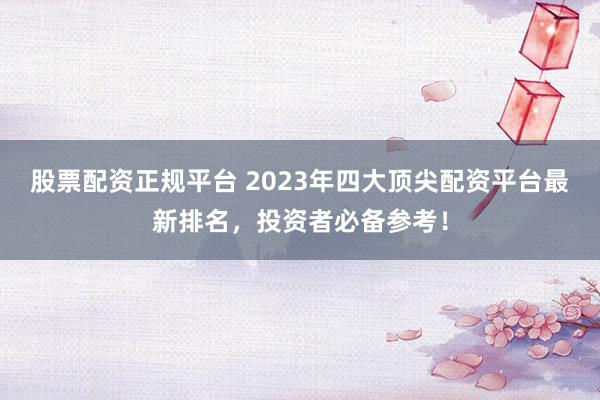 股票配资正规平台 2023年四大顶尖配资平台最新排名，投资者必备参考！