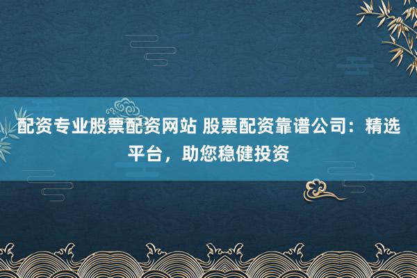 配资专业股票配资网站 股票配资靠谱公司：精选平台，助您稳健投资