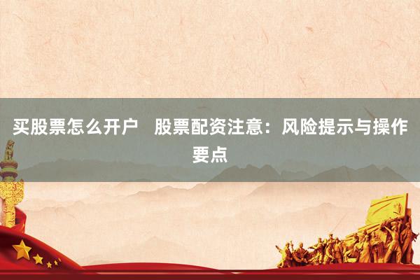 买股票怎么开户   股票配资注意：风险提示与操作要点