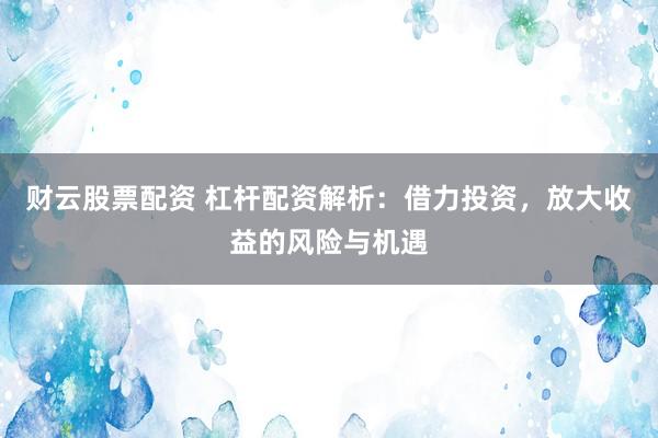财云股票配资 杠杆配资解析：借力投资，放大收益的风险与机遇