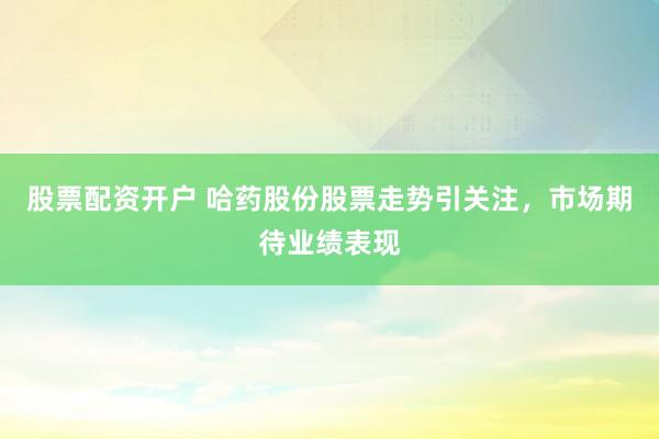 股票配资开户 哈药股份股票走势引关注，市场期待业绩表现