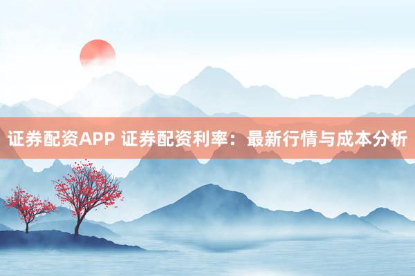 证券配资APP 证券配资利率：最新行情与成本分析
