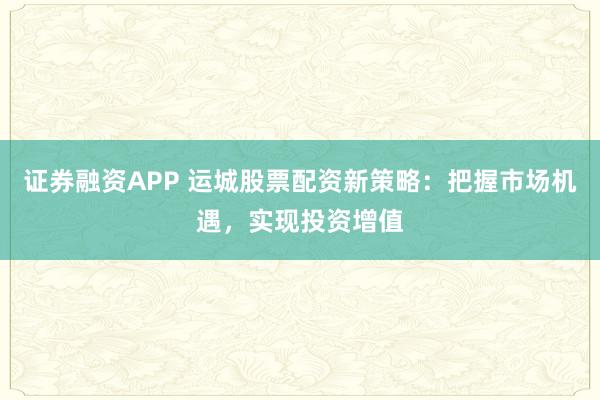 证券融资APP 运城股票配资新策略：把握市场机遇，实现投资增值