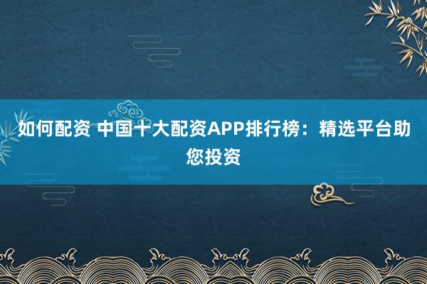 如何配资 中国十大配资APP排行榜：精选平台助您投资