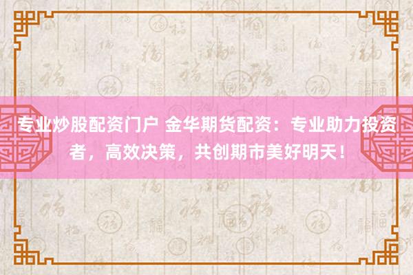 专业炒股配资门户 金华期货配资：专业助力投资者，高效决策，共创期市美好明天！