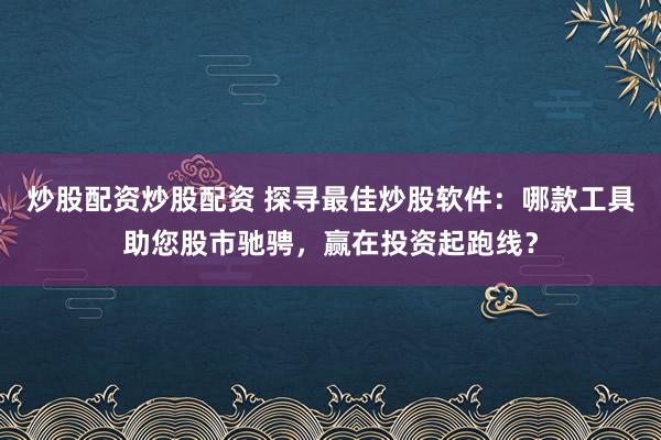 炒股配资炒股配资 探寻最佳炒股软件：哪款工具助您股市驰骋，赢在投资起跑线？
