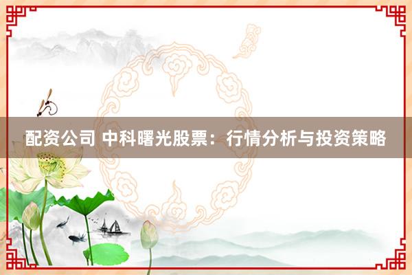 配资公司 中科曙光股票：行情分析与投资策略