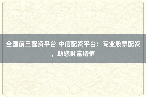 全国前三配资平台 中信配资平台：专业股票配资，助您财富增值
