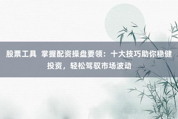 股票工具  掌握配资操盘要领：十大技巧助你稳健投资，轻松驾驭市场波动