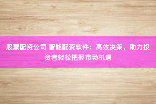 股票配资公司 智能配资软件：高效决策，助力投资者轻松把握市场机遇