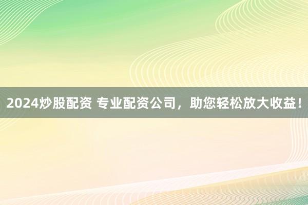 2024炒股配资 专业配资公司，助您轻松放大收益！