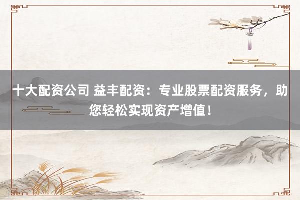十大配资公司 益丰配资：专业股票配资服务，助您轻松实现资产增值！
