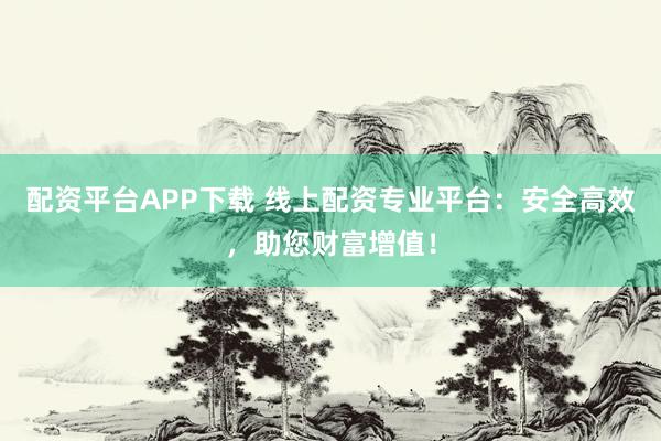 配资平台APP下载 线上配资专业平台：安全高效，助您财富增值！