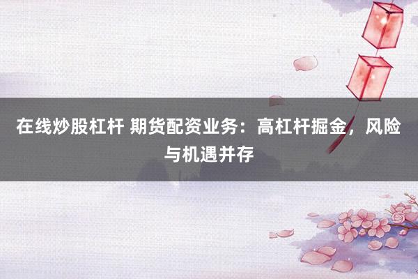 在线炒股杠杆 期货配资业务：高杠杆掘金，风险与机遇并存