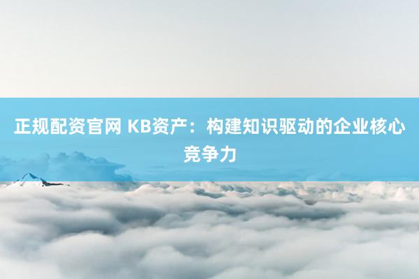 正规配资官网 KB资产：构建知识驱动的企业核心竞争力