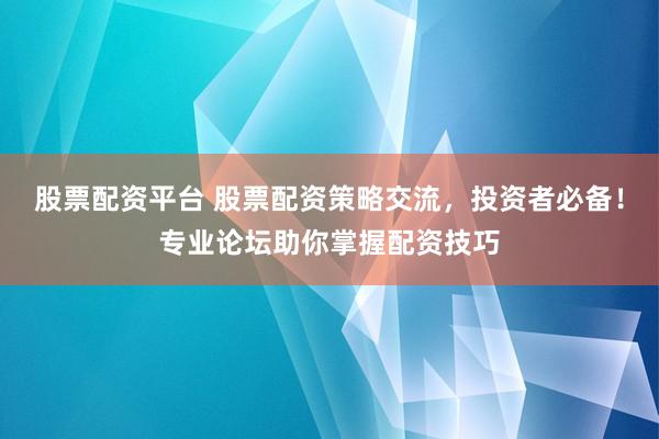股票配资平台 股票配资策略交流，投资者必备！专业论坛助你掌握配资技巧