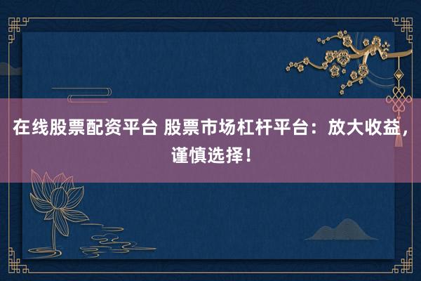 在线股票配资平台 股票市场杠杆平台：放大收益，谨慎选择！