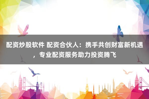 配资炒股软件 配资合伙人：携手共创财富新机遇，专业配资服务助力投资腾飞