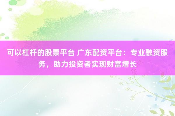 可以杠杆的股票平台 广东配资平台：专业融资服务，助力投资者实现财富增长