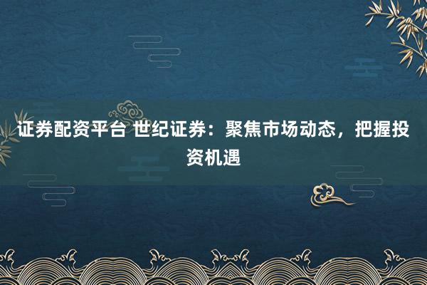 证券配资平台 世纪证券：聚焦市场动态，把握投资机遇