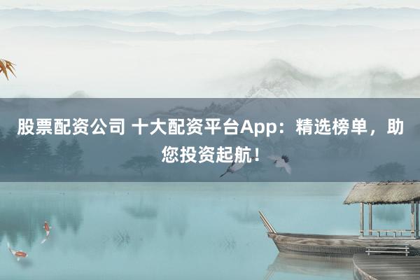 股票配资公司 十大配资平台App：精选榜单，助您投资起航！