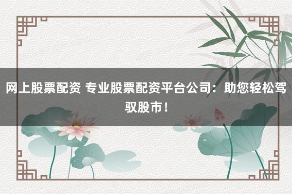网上股票配资 专业股票配资平台公司：助您轻松驾驭股市！