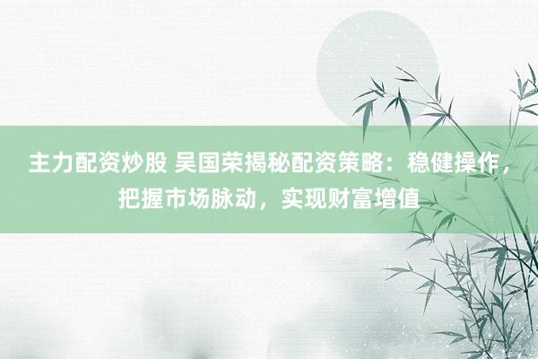 主力配资炒股 吴国荣揭秘配资策略：稳健操作，把握市场脉动，实现财富增值