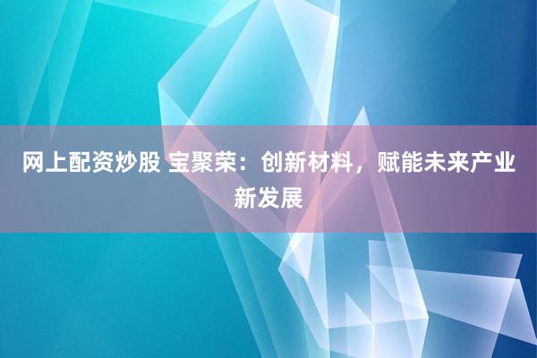网上配资炒股 宝聚荣：创新材料，赋能未来产业新发展