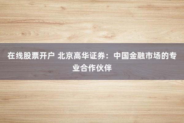 在线股票开户 北京高华证券：中国金融市场的专业合作伙伴