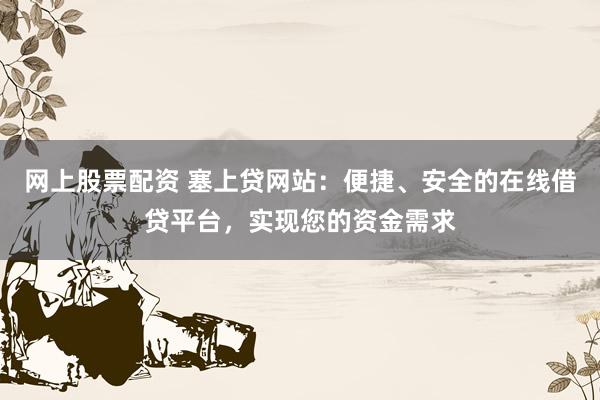 网上股票配资 塞上贷网站：便捷、安全的在线借贷平台，实现您的资金需求