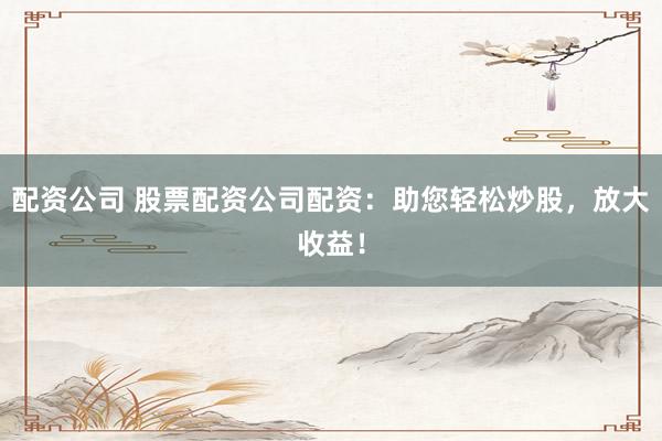 配资公司 股票配资公司配资：助您轻松炒股，放大收益！