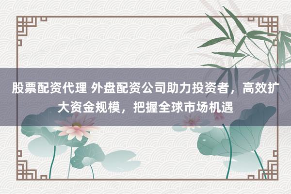 股票配资代理 外盘配资公司助力投资者，高效扩大资金规模，把握全球市场机遇