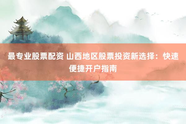 最专业股票配资 山西地区股票投资新选择：快速便捷开户指南
