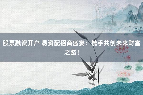 股票融资开户 易资配招商盛宴：携手共创未来财富之路！