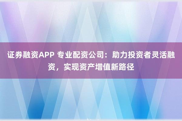 证券融资APP 专业配资公司：助力投资者灵活融资，实现资产增值新路径