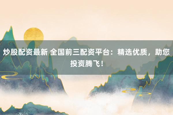 炒股配资最新 全国前三配资平台：精选优质，助您投资腾飞！