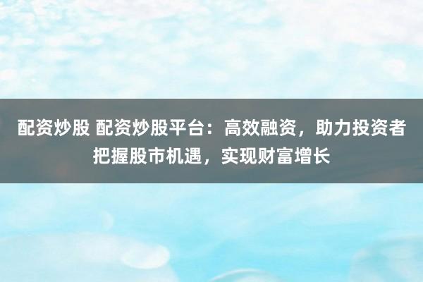配资炒股 配资炒股平台：高效融资，助力投资者把握股市机遇，实现财富增长